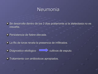 Neumonia  Se desarrolla dentro de los 3 dias posteriores si la atelectasia no es resuelta. Persistencia de fiebre elevada. La Rx de torax revela la presencia de infiltrados. Diagnostico etiologico   cultivos de esputo. Tratamiento con antibioticos apropiados. 