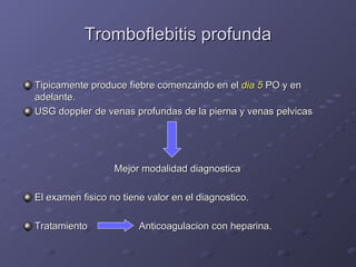Tromboflebitis profunda Tipicamente produce fiebre comenzando en el  dia 5  PO y en adelante. USG doppler  de venas profundas de la pierna y venas pelvicas   Mejor modalidad diagnostica El examen fisico no tiene valor en el diagnostico. Tratamiento   Anticoagulacion con heparina. 