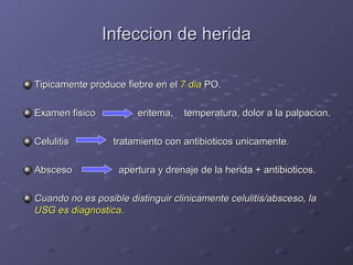 Infeccion de herida Tipicamente produce fiebre en el  7 dia  PO. Examen fisico   eritema,  temperatura, dolor a la palpacion. Celulitis   tratamiento con antibioticos unicamente. Absceso   apertura y drenaje de la herida + antibioticos. Cuando no es posible distinguir clinicamente celulitis/absceso, la  USG es diagnostica . 