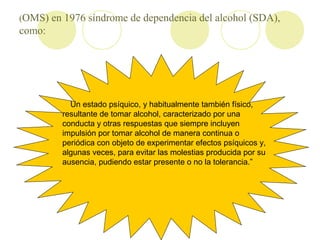 (OMS) en 1976 síndrome de dependencia del alcohol (SDA),
como:
Un estado psíquico, y habitualmente también físico,
result...