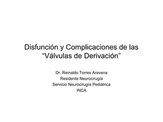 Disfunción y Complicaciones de las 
“Válvulas de Derivación” 
Dr. Reinaldo Torres Aravena 
Residente Neurocirugía 
Servicio Neurocirugía Pediátrica 
INCA 
 