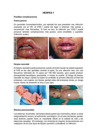 HERPES 1
Posibles complicaciones
Casos graves
En pacientes inmunodeprimidos, por ejemplo los que presentan una infección
avanzada por el VIH, el VHS-1 puede dar lugar a síntomas más graves y
recurrencias más frecuentes. Si bien es raro, la infección por VHS-1 puede
provocar también complicaciones más graves, como encefalitis o queratitis
(infección ocular).
Herpes neonatal
El herpes neonatal puede producirse cuando el recién nacido ha estado expuesto
al VHS en las vías genitales durante el parto. Es una afección rara, con una
frecuencia estimada de 10 casos por 100 000 nacidos, pero puede producir
discapacidad neurológica persistente, e incluso la muerte. El riesgo de herpes
neonatal es mayor cuando la madre ha contraído la primera infección al final del
embarazo. Las mujeres con herpes genital antes del embarazo tienen un riesgo
mucho menor de transmitir el virus a sus hijos.
Efectos psicosociales
Los síntomas recurrentes del herpes labial pueden ser incómodos y llevar a cierta
estigmatización social y al sufrimiento psicológico. En el caso del herpes genital,
esos factores pueden tener un importante efecto en la calidad de vida y las
relaciones sexuales. Sin embargo, con el tiempo la mayoría de las personas con
cualquiera de los dos tipos de herpes aprende a sobrellevar la infección.
 