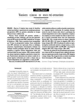 Rev Ass Med Brasil 2001; 47(2): 117-24 117
VARIÁVEIS CLÍNICAS DE RISCO PRÉ-OPERATÓRIO
VVARIÁVEISARIÁVEIS CLÍNICASCLÍNICAS DEDE RISCORISCO PRÉPRÉ--OPERAOPERATÓRIOTÓRIO
I. A. B. SI. A. B. SAADAAD*, L. Z*, L. ZAMBONAMBON
EstudorealizadonaUniversidadeEstadualdeCampinas,FaculdadedeCiênciasMédicas,ServiçodeFisioterapia
eTerapiaOcupacional,HospitaldasClínicas,Campinas,SP
ArtigoOriginalArtigoOriginal
INTRODUÇÃO
A abordagem do paciente cirúrgico en-
volve uma equipe multiprofissional e as
complicações pulmonares pós-operatórias
(CPP) que podem ocorrer são considera-
das fatores de preocupação entre os mes-
mos1-6
, principalmente nas cirurgias de tó-
rax e abdômen alto. Identificar os pacientes
de risco no pré-operatório que possam
evoluir para o desenvolvimento dessas
complicações é o primeiro passo para evitá-
RESUMO – OBJETIVOS. O objetivo deste estudo foi identificar
variáveis que facilitam o aparecimento de complicação pulmonar
pós-operatória (CPP) nos pacientes submetidos às cirurgias
eletivas de tórax e abdômen alto.
MÉTODOS. Foram estudados 297 pacientes, avaliados e
estratificados em baixo, moderado e alto risco para desenvolvi-
mento de CPP através da escala PORT, idealizada por Torrington
& Henderson ( 1988). Todos os pacientes foram acompanhados
por 72 horas no pós-operatório imediato. Foram consideradas
como CPP: atelectasia com repercussão clínica ou radiológica,
pneumonia, traqueobronquite, broncoespasmo, intubação e/ou
ventilação mecânica prolongada. Através da análise univariada,
estudamos as seguintes variáveis independentes: idade, grau
nutricional (índice de massa corpórea - IMC), sintomas respirató-
rios, doença respiratória, tabagismo, espirometria e tempo cirúr-
gico. Posteriormente submetemos tais variáveis à análise de re-
gressão logística multivariada para avaliar a relação entre as
variáveis independentes com a dependente e a chance de CPP.
RESULTADOS. A incidência de CPP observada foi de 12,1%. Para
análise estatística utilizou-se a análise univariada e posteriormen-
te a regressão logística multivariada. Os resultados informam
através da razão de chances (odss ratio-or) a participação das
variáveis independentes entre si sobre a dependente ( complicou/
não complicou) no evento estudado. Em ambos os tipos de cirur-
gia, as variáveis encontradas foram: tosse com expectoração
amarela (OR= 3.8); a cirurgia torácica em relação a abdominal
(OR=2.9); IMC (OR=1.13); tempo de tabagismo (OR=1.03) e
tempo cirúrgico (OR=1.007). Na aplicação da análise da regres-
são logística considerando somente a cirurgia torácica, as variá-
veis foram: broncoespasmo (OR= 6.2); IMC (OR= 1.15); tempo de
tabagismo (OR=1.04) e tempo cirúrgico (OR=1.007).
CONCLUSÕES. As variáveis de risco pré-operatórias que aumenta-
ram a chance de CPP nas cirurgias de tórax e abdômen alto foram:
tosse com expectoração amarela; cirurgia torácica, IMC; tabagismo
e tempo cirúrgico. Nas cirurgias de tórax as variáveis encontradas
foram: broncoespasmo, IMC, tabagismo e tempo cirúrgico.
UNITERMOS: Cirurgia. Fisioterapia. Complicações pós-operatórias.
las. Em medicina, risco de lesão associa-se
com morbidade e risco de perda com mor-
talidade7
.
Vários fatores devem ser considerados
tentando-se identificar os pacientes poten-
cialmente de risco para o desenvolvimento
destas complicações1-8-9-10
. Com relação
aos fatores clínicos, as complicações, em
grande parte, decorrem de alterações pul-
monares que podem ser agrupadas em qua-
tro categorias: a) alterações da mecânica
pulmonar; b) alterações do padrão respira-
tório; c) alterações na troca gasosa; d) alte-
rações dos mecanismos de defesa pulmo-
nar7
. Tais disfunções não são restritas aos
pneumopatas, podendo ocorrer no pós-
operatório de quaisquer indivíduos7-11-12
.
*Correspondência:*Correspondência:
HospitaldasClínicas–UNICAMP–ServiçodeFisioterapia3º
Andar–CidadeUniversitáriaProf.ZaferinoVaz–BarãoGeraldo–
Campinas–SãoPaulo–Tel.:(19)9773-1925
E-mail:alonsaad@correionet.com.br
Dentre os fatores de risco, os que mais se
associam com o aumento de chance para
CPP são: idade, estado nutricional através
da avaliação do IMC, doenças respiratórias,
tabagismo e espirometria.
A idade isoladamente não constitui fator
de risco aumentado para complicação pul-
monar pós-operatória. A mortalidade e a
morbidade se relacionam mais com os efei-
tos do envelhecimento sobre a função pul-
monar, tais como: diminuição da elasticida-
de, da complacência pulmonar e dos volu-
mes, redução da PO2
e diminuição dos re-
flexos das vias aéreas superiores e a condi-
ção clínica do paciente, do que com sua
idade cronológica7-13-14
.
Com relação ao estado nutricional, na
 