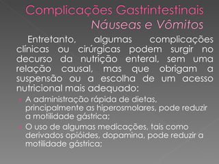 Entretanto, algumas complicações clínicas ou cirúrgicas podem surgir no decurso da nutrição enteral, sem uma relação causal, mas que obrigam a suspensão ou a escolha de um acesso nutricional mais adequado: A administração rápida de dietas, principalmente as hiperosmolares, pode reduzir a motilidade gástrica; O uso de algumas medicações, tais como derivados opióides, dopamina, pode reduzir a motilidade gástrica;  
