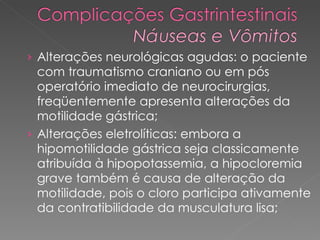 Alterações neurológicas agudas: o paciente com traumatismo craniano ou em pós operatório imediato de neurocirurgias, freqüentemente apresenta alterações da motilidade gástrica;  Alterações eletrolíticas: embora a hipomotilidade gástrica seja classicamente atribuída à hipopotassemia, a hipocloremia grave também é causa de alteração da motilidade, pois o cloro participa ativamente da contratibilidade da musculatura lisa;  