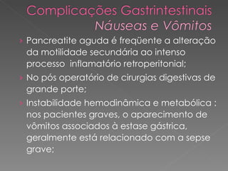 Pancreatite aguda é freqüente a alteração da motilidade secundária ao intenso processo  inflamatório retroperitonial;  No pós operatório de cirurgias digestivas de grande porte;  Instabilidade hemodinâmica e metabólica : nos pacientes graves, o aparecimento de vômitos associados à estase gástrica, geralmente está relacionado com a sepse grave;  