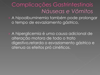 A hipoalbuminemia também pode prolongar o tempo de esvaziamento gástrico,  A hiperglicemia é uma causa adicional de alteração motora de todo o trato digestivo,retarda o esvaziamento gástrico e atenua os efeitos pró cinéticos. 