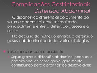 O diagnóstico diferencial do aumento do volume abdominal deve ser realizado principalmente entre a distensão gasosa e a ascite.  No decurso da nutrição enteral, a distensão gasosa abdominal pode ter várias etiologias:  Relacionadas com o paciente: Sepse grave: a distensão abdominal pode ser o primeiro sinal de sepse grave, geralmente contribuindo para o prognóstico desfavorável;  