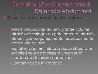 Relacionadas com a nutrição enteral: Administração rápida: em grande volume, através de seringas ou gotejamento, através de seringas ou gotejamento, especialmente com dieta gelada;  Má absorção: em relação aos carboidratos, a deficiência de lactase é uma causa clássica da distensão abdominal Contaminação microbiana.  