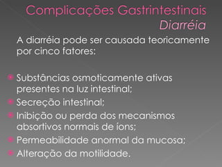 A diarréia pode ser causada teoricamente por cinco fatores:  Substâncias osmoticamente ativas presentes na luz intestinal;  Secreção intestinal;  Inibição ou perda dos mecanismos absortivos normais de íons;  Permeabilidade anormal da mucosa;  Alteração da motilidade.  