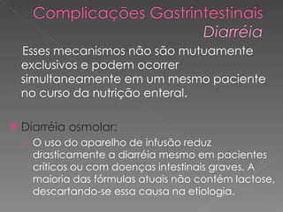 Esses mecanismos não são mutuamente exclusivos e podem ocorrer simultaneamente em um mesmo paciente no curso da nutrição enteral.  Diarréia osmolar: O uso do aparelho de infusão reduz drasticamente a diarréia mesmo em pacientes críticos ou com doenças intestinais graves. A maioria das fórmulas atuais não contém lactose, descartando-se essa causa na etiologia. 