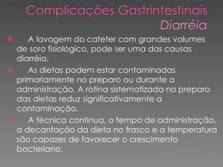 A lavagem do cateter com grandes volumes de soro fisiológico, pode ser uma das causas diarréia. As dietas podem estar contaminadas primariamente no preparo ou durante a administração. A rotina sistematizada no preparo das dietas reduz significativamente a  contaminação. A técnica continua, o tempo de administração, a decantação da dieta no frasco e a temperatura são capazes de favorecer o crescimento bacteriano. 