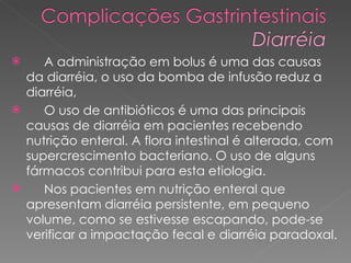 A administração em bolus é uma das causas da diarréia, o uso da bomba de infusão reduz a diarréia,  O uso de antibióticos é uma das principais causas de diarréia em pacientes recebendo nutrição enteral. A flora intestinal é alterada, com supercrescimento bacteriano. O uso de alguns fármacos contribui para esta etiologia. Nos pacientes em nutrição enteral que apresentam diarréia persistente, em pequeno volume, como se estivesse escapando, pode-se verificar a impactação fecal e diarréia paradoxal.  