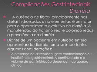 A ausência de fibras, principalmente nas dietas hidrolisadas e na elementar, é um fator para o aparecimento evolutivo de diarréia. A manutenção do trofismo ileal e colônico reduz a prevalência da diarréia. Diante de um paciente em nutrição enteral apresentando diarréia torna-se importantes algumas considerações: A presença de distensão sugere contaminação ou insuficiência gastrintestinal. A continuidade e o volume de administração dependem do quadro clínico. 