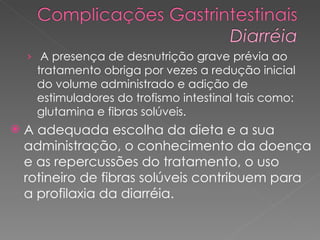 A presença de desnutrição grave prévia ao tratamento obriga por vezes a redução inicial do volume administrado e adição de estimuladores do trofismo intestinal tais como: glutamina e fibras solúveis.  A adequada escolha da dieta e a sua administração, o conhecimento da doença e as repercussões do tratamento, o uso rotineiro de fibras solúveis contribuem para a profilaxia da diarréia. 
