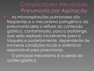 As microaspirações pulmonares são freqüentes e o mecanismo patogênico da pneumonia seria o refluxo do conteúdo gástrico, contaminado, para a orofaringe, que seria aspirado inicialmente para a traquéia e posteriormente, dependente de inúmeras condições locais e sistêmicas responsável pela pneumonia.  O principal mecanismo é a perda da acidez gástrica 