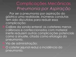 Por ser a pneumonia por aspiração do gástrico uma realidade, inúmeras condutas tem sido discutidas para reduzir essa complicação: Calibre da sonda enteral: os cateteres menos calibrosos e confeccionados com material inerte reduzem outras complicações potenciais como a sinusite, citada como etiologia da pneumonia.  Via de administração;  O cateter jejunal reduz a incidência da pneumonia.  