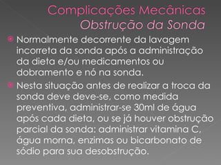 Normalmente decorrente da lavagem incorreta da sonda após a administração da dieta e/ou medicamentos ou dobramento e nó na sonda.  Nesta situação antes de realizar a troca da sonda deve deve-se, como medida preventiva, administrar-se 30ml de água após cada dieta, ou se já houver obstrução parcial da sonda: administrar vitamina C, água morna, enzimas ou bicarbonato de sódio para sua desobstrução.  