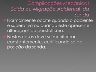 Normalmente ocorre quando o paciente é superativo ou quando este apresente alterações do peristaltismo.  Nestes casos deve-se monitorizar constantemente, certificando-se da posição da sonda.  