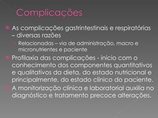 As complicações gastrintestinais e respiratórias – diversas razões Relacionadas – via de administração, macro e micronutrientes e paciente Profilaxia das complicações - inicio com o conhecimento dos componentes quantitativos e qualitativos da dieta, do estado nutricional e principalmente, do estado clínico do paciente.  A monitorização clínica e laboratorial auxilia no diagnóstico e tratamento precoce alterações.   