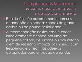 Estas lesões são extremamente comuns quando são colocadas sondas de grande calibre ou de pouca flexibilidade. A recomendação nestes caso é trocar imediatamente a sonda por uma de pequeno calibre, de silicone ou poliuretano, além de realizar a limpeza das narinas com freqüência e utilizar fitas adesivas  apropriadas para a fixação da sonda.  