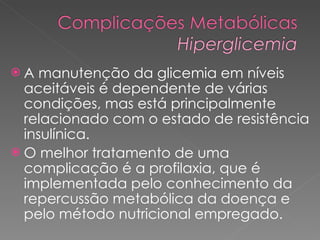 A manutenção da glicemia em níveis aceitáveis é dependente de várias condições, mas está principalmente relacionado com o estado de resistência insulínica. O melhor tratamento de uma complicação é a profilaxia, que é implementada pelo conhecimento da repercussão metabólica da doença e pelo método nutricional empregado. 