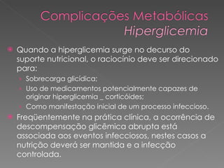 Quando a hiperglicemia surge no decurso do suporte nutricional, o raciocínio deve ser direcionado para:  Sobrecarga glicídica;  Uso de medicamentos potencialmente capazes de originar hiperglicemia _ corticóides;  Como manifestação inicial de um processo infeccioso.  Freqüentemente na prática clínica, a ocorrência de descompensação glicêmica abrupta está associada aos eventos infecciosos, nestes casos a nutrição deverá ser mantida e a infecção controlada.  