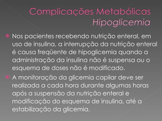 Nos pacientes recebendo nutrição enteral, em uso de insulina, a interrupção da nutrição enteral é causa freqüente de hipoglicemia quando a administração da insulina não é suspensa ou o esquema de doses não é modificado.  A monitoração da glicemia capilar deve ser realizada a cada hora durante algumas horas após a suspensão da nutrição enteral e modificação do esquema de insulina, até a estabilização da glicemia. 