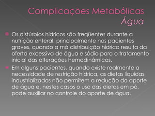 Os distúrbios hídricos são freqüentes durante a nutrição enteral, principalmente nos pacientes graves, quando a má distribuição hídrica resulta da oferta excessiva de água e sódio para o tratamento inicial das alterações hemodinâmicas.  Em alguns pacientes, quando existe realmente a necessidade de restrição hídrica, as dietas líquidas industrializadas não permitem a redução do aporte de água e, nestes casos o uso das dietas em pó, pode auxiliar no controle do aporte de água. 