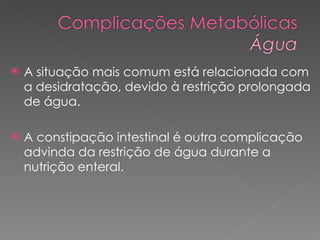 A situação mais comum está relacionada com a desidratação, devido à restrição prolongada de água. A constipação intestinal é outra complicação advinda da restrição de água durante a nutrição enteral. 