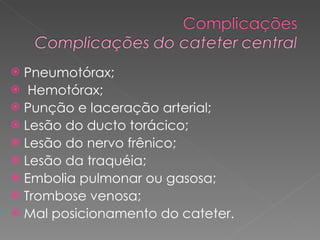 Pneumotórax; Hemotórax; Punção e laceração arterial;  Lesão do ducto torácico;  Lesão do nervo frênico; Lesão da traquéia; Embolia pulmonar ou gasosa; Trombose venosa; Mal posicionamento do cateter. 