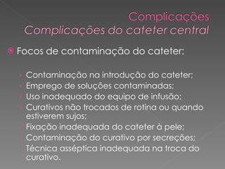 Focos de contaminação do cateter: Contaminação na introdução do cateter; Emprego de soluções contaminadas; Uso inadequado do equipo de infusão; Curativos não trocados de rotina ou quando estiverem sujos; Fixação inadequada do cateter à pele; Contaminação do curativo por secreções; Técnica asséptica inadequada na troca do curativo. 