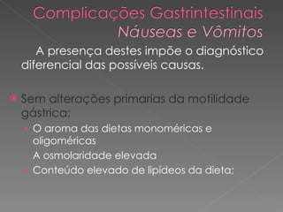 A presença destes impõe o diagnóstico diferencial das possíveis causas.  Sem alterações primarias da motilidade gástrica: O aroma das dietas monoméricas e oligoméricas A osmolaridade elevada Conteúdo elevado de lipídeos da dieta;  
