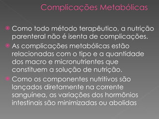 Como todo método terapêutico, a nutrição parenteral não é isenta de complicações.  As complicações metabólicas estão relacionadas com o tipo e a quantidade dos macro e micronutrientes que constituem a solução de nutrição. Como os componentes nutritivos são lançados diretamente na corrente sanguínea, as variações dos hormônios intestinais são minimizadas ou abolidas 