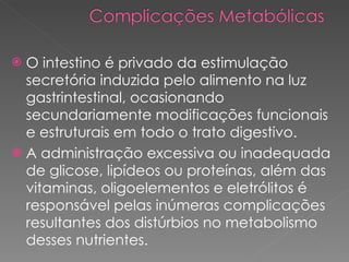 O intestino é privado da estimulação secretória induzida pelo alimento na luz gastrintestinal, ocasionando secundariamente modificações funcionais e estruturais em todo o trato digestivo. A administração excessiva ou inadequada de glicose, lipídeos ou proteínas, além das vitaminas, oligoelementos e eletrólitos é responsável pelas inúmeras complicações resultantes dos distúrbios no metabolismo desses nutrientes.  
