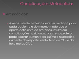 Aminoácidos: A necessidade protéica deve ser avaliada para  cada paciente e do mesmo modo que o aporte deficiente de proteínas resulta em complicações nutricionais, o excesso protéico pode originar aumento do estímulo respiratório, aumento da resposta ventilatória ao CO, e da taxa metabólica. 