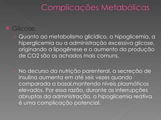 Glicose: Quanto ao metabolismo glicídico, a hipoglicemia, a hiperglicemia ou a administração excessiva glicose, originando a lipogênese e o aumento da produção de CO2 são os achados mais comuns. No decurso da nutrição parenteral, a secreção de insulina aumenta em até seis vezes quando comparada a basal,mantendo níveis plasmáticos elevados. Por essa razão, durante as interrupções abruptas da administração, a hipoglicemia reativa é uma complicação potencial. 