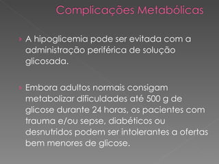 A hipoglicemia pode ser evitada com a administração periférica de solução glicosada.  Embora adultos normais consigam metabolizar dificuldades até 500 g de glicose durante 24 horas, os pacientes com trauma e/ou sepse, diabéticos ou desnutridos podem ser intolerantes a ofertas bem menores de glicose.  
