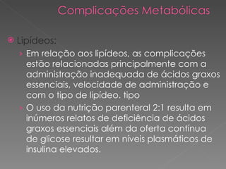 Lipídeos: Em relação aos lipídeos, as complicações estão relacionadas principalmente com a administração inadequada de ácidos graxos essenciais, velocidade de administração e com o tipo de lipídeo. tipo  O uso da nutrição parenteral 2:1 resulta em inúmeros relatos de deficiência de ácidos graxos essenciais além da oferta contínua de glicose resultar em níveis plasmáticos de insulina elevados. 