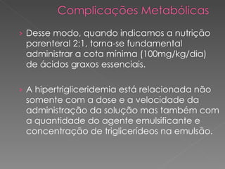 Desse modo, quando indicamos a nutrição parenteral 2:1, torna-se fundamental administrar a cota mínima (100mg/kg/dia) de ácidos graxos essenciais. A hipertrigliceridemia está relacionada não somente com a dose e a velocidade da administração da solução mas também com a quantidade do agente emulsificante e concentração de triglicerídeos na emulsão. 