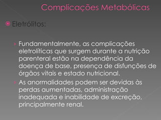 Eletrólitos: Fundamentalmente, as complicações eletrolíticas que surgem durante a nutrição parenteral estão na dependência da doença de base, presença de disfunções de órgãos vitais e estado nutricional. As anormalidades podem ser devidas às perdas aumentadas, administração inadequada e inabilidade de excreção, principalmente renal.  