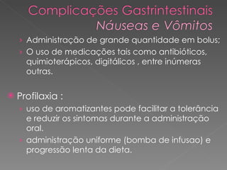 Administração de grande quantidade em bolus;  O uso de medicações tais como antibióticos, quimioterápicos, digitálicos , entre inúmeras outras. Profilaxia :  uso de aromatizantes pode facilitar a tolerância e reduzir os sintomas durante a administração oral.  administração uniforme (bomba de infusao) e progressão lenta da dieta. 