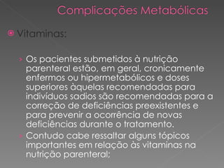 Vitaminas: Os pacientes submetidos à nutrição parenteral estão, em geral, cronicamente enfermos ou hipermetabólicos e doses superiores àquelas recomendadas para indivíduos sadios são recomendadas para a correção de deficiências preexistentes e para prevenir a ocorrência de novas deficiências durante o tratamento. Contudo cabe ressaltar alguns tópicos importantes em relação às vitaminas na nutrição parenteral;  