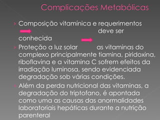 Composição vitamínica e requerimentos    deve ser conhecida  Proteção a luz solar  as vitaminas do complexo principalmente tiamina, piridoxina, riboflavina e a vitamina C sofrem efeitos da irradiação luminosa, sendo evidenciada degradação sob várias condições. Além da perda nutricional das vitaminas, a degradação do triptofano, é apontada como uma as causas das anormalidades laboratoriais hepáticas durante a nutrição parenteral 