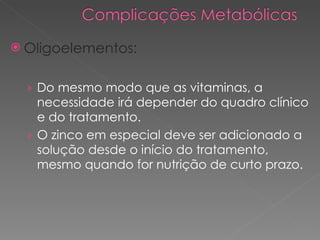 Oligoelementos: Do mesmo modo que as vitaminas, a necessidade irá depender do quadro clínico e do tratamento. O zinco em especial deve ser adicionado a solução desde o início do tratamento, mesmo quando for nutrição de curto prazo. 
