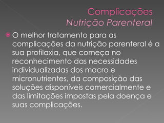 O melhor tratamento para as complicações da nutrição parenteral é a sua profilaxia, que começa no reconhecimento das necessidades individualizadas dos macro e micronutrientes, da composição das soluções disponíveis comercialmente e das limitações impostas pela doença e suas complicações.  