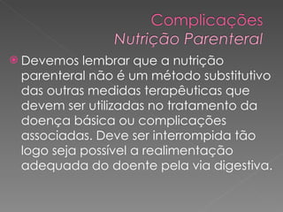 Devemos lembrar que a nutrição parenteral não é um método substitutivo das outras medidas terapêuticas que devem ser utilizadas no tratamento da doença básica ou complicações associadas. Deve ser interrompida tão logo seja possível a realimentação adequada do doente pela via digestiva.  