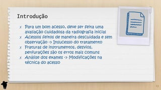 Introdução
✗ Para um bom acesso, deve ser feita uma
avaliação cuidadosa da radiografia inicial
✗ Acessos feitos de maneira descuidada e sem
observação -> Insucesso do tratamento
✗ Fraturas de instrumentos, desvios,
perfurações são os erros mais comuns
✗ Análise dos exames -> Modificações na
técnica do acesso
12
 