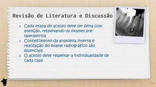 Revisão de Literatura e Discussão
✗ Cada etapa do acesso deve ser feita com
atenção, respeitando os exames pré-
operatórios
✗ Conhecimento da anatomia interna e
realização do exame radiográfico são
essenciais
✗ O acesso deve respeitar a individualidade de
cada caso
14
 