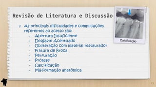 Revisão de Literatura e Discussão
✗ As principais dificuldades e complicações
referentes ao acesso são:
• Abertura Insuficiente
• Desgaste Acentuado
• Obliteração com material restaurador
• Fratura de Broca
• Perfuração
• Prótese
• Calcificação
• Má-Formação anatômica
15
 